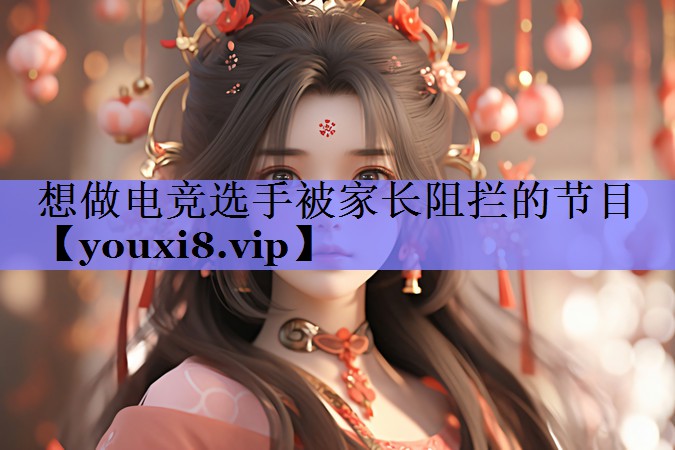 想做电竞选手被家长阻拦的节目 想做电竞选手被家长阻拦的节目